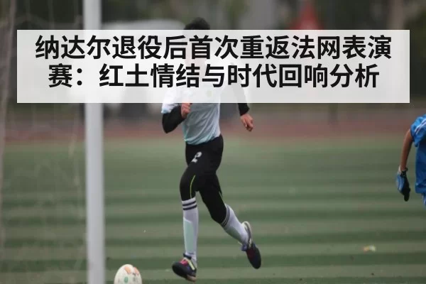 纳达尔退役后首次重返法网表演赛：红土情结与时代回响分析